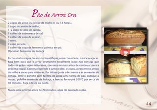 Pão de Arroz Cru
2 copos de arroz cru (deixe de molho 8 ou 12 horas),
1 copo de amido de milho,
1/2 copo de óleo de canola,
1 colher de sobremesa de sal,
1 colher de sopa de açúcar,
3 ovos,
1 copo de leite,
1 colher de sopa de fermento químico em pó.
Opcional: Sementes de linhaça
Escorra toda a água do arroz e liquidifique junto com o leite, o sal e o açúcar.
Bata bem para que o arroz desmanche totalmente (caso não consiga que
todos os grãos sejam triturados, coe essa mistura antes de continuar para a
próxima etapa). Continue batendo e junte o óleo, os ovos, acrescente o amido
de milho e mexa para misturar. Por último junte o fermento e as sementes de
linhaça. Unte e polvilhe com farinha de arroz uma forma de pão, coloque a
massa, polvilhe sementes de linhaça, e leve ao forno pré 200ºC por cerca de
40 minutos. Faça o teste do palito.
Nunca abra o forno antes de 20 minutos, após ter colocado o pão.
44
 