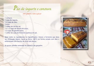 Pão de iogurte e cenoura
sem glúten e sem açúcar
1 cenoura,
1 copo de iogurte,
1/2 copo de óleo,
2 ovos,
1 colher de chá de sal,
1 e 1/2 copo de farinha de arroz,
1/2 copo de polvilho doce,
1 colher de sopa de fermento químico em pó.
Bater todos os ingredientes no liquidificador, menos o fermento que deve
ser misturado depois. Levar ao forno 180ºC em forma untada com óleo e
enfarinhada com farinha de arroz até dourar.
Se quiser polvilhe sementes de linhaça e de gergelim.
45
 