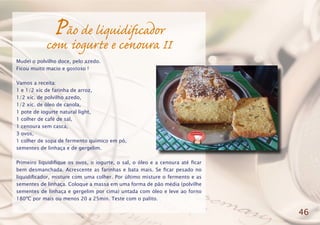 Pão de liquidificador
com iogurte e cenoura II
Mudei o polvilho doce, pelo azedo.
Ficou muito macio e gostoso !
Vamos a receita:
1 e 1/2 xíc de farinha de arroz,
1/2 xíc. de polvilho azedo,
1/2 xíc. de óleo de canola,
1 pote de iogurte natural light,
1 colher de café de sal,
1 cenoura sem casca,
3 ovos,
1 colher de sopa de fermento químico em pó,
sementes de linhaça e de gergelim.
Primeiro liquidifique os ovos, o iogurte, o sal, o óleo e a cenoura até ficar
bem desmanchada. Acrescente as farinhas e bata mais. Se ficar pesado no
liquidificador, misture com uma colher. Por último misture o fermento e as
sementes de linhaça. Coloque a massa em uma forma de pão média (polvilhe
sementes de linhaça e gergelim por cima) untada com óleo e leve ao forno
180ºC por mais ou menos 20 a 25min. Teste com o palito.
46
 