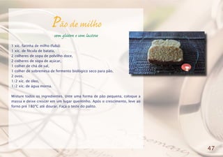 Pão de milho
sem glúten e sem lactose
1 xíc. farinha de milho (fubá)
1 xíc. de fécula de batata,
2 colheres de sopa de polvilho doce,
2 colheres de sopa de açúcar,
1 colher de chá de sal,
1 colher de sobremesa de fermento biológico seco para pão,
2 ovos,
1/2 xíc. de óleo,
1/2 xíc. de água morna.
Misture todos os ingredientes. Unte uma forma de pão pequena, coloque a
massa e deixe crescer em um lugar quentinho. Após o crescimento, leve ao
forno pré 180ºC até dourar. Faça o teste do palito.
47
 