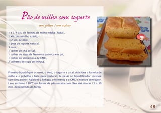 Pão de milho com iogurte
sem glúten / sem açúcar
1 e 3/4 xíc. de farinha de milho média ( fubá ),
1 xíc. de polvilho azedo,
1/2 xíc. de óleo,
1 pote de iogurte natural,
3 ovos,
1 colher de chá de sal,
1 colher de sopa de fermento químico em pó,
1 colher de sobremesa de CMC,
2 colheres de sopa de linhaça.
Primeiro liquidifique os ovos, o óleo, o iogurte e o sal. Adicione a farinha de
milho e o polvilho e bata para misturar. Se pesar no liquidificador, misture
com uma colher. Adicione a linhaça, o fermento e o CMC e misture sem bater.
Leve ao forno 180ºC em forma de pão untada com óleo até dourar 25 a 30
min. dependendo do forno.
48
 