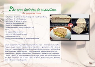 Pão com farinha de mandioca
1 e 1/2 copo de farinha de mandioca (quanto mais fina melhor),
1 e 1/2 copo de polvilho azedo,
1 e 1/2 copo de farinha de arroz,
1 colher de sobremesa de sal,
1 colher de sobremesa de açúcar,
1 sachê de fermento biológico seco para pão,
3 ovos,
1/2 copo de óleo de canola,
1 colher de sobremesa de vinagre,
2 copos de água morna.
Opcional 2 colheres de sopa de sementes de linhaça.
Em um recipiente fundo junte todos os ingredientes secos e misture com uma colher.
Faça um buraco no centro e adicione os ovos inteiros (gema sem pele), o óleo, o
vinagre e 1 copo de água. Vá mexendo e misturando com os secos e adicionando a
água restante aos poucos. Misture e bata com a colher até obter uma massa lisa.
Unte com óleo e polvilhe farinha de arroz em uma forma grande ou duas 2 pequenas.
Coloque a massa na forma e deixe crescer em lugar quente por mais ou menos 30
min. Após esse tempo leve ao forno 180ºC, até dourar. Teste com o palito. Retire do
forno e desenforme ainda quente.
50
sem glúten e sem lactose
 