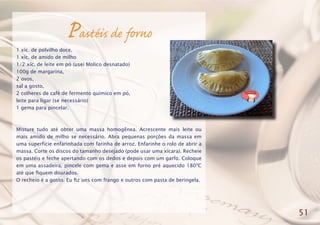 Pastéis de forno
1 xíc. de polvilho doce,
1 xíc. de amido de milho
1/2 xíc. de leite em pó (usei Molico desnatado)
100g de margarina,
2 ovos,
sal a gosto,
2 colheres de café de fermento químico em pó,
leite para ligar (se necessário)
1 gema para pincelar.
Misture tudo até obter uma massa homogênea. Acrescente mais leite ou
mais amido de milho se necessário. Abra pequenas porções da massa em
uma superfície enfarinhada com farinha de arroz. Enfarinhe o rolo de abrir a
massa. Corte os discos do tamanho desejado (pode usar uma xícara). Recheie
os pastéis e feche apertando com os dedos e depois com um garfo. Coloque
em uma assadeira, pincele com gema e asse em forno pré aquecido 180ºC
até que fiquem dourados.
O recheio é a gosto. Eu fiz uns com frango e outros com pasta de beringela.
51
 