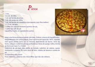 Pizza
1 ovo,
1/2 xíc. de óleo,
1 xíc. de farinha de arroz,
1 xíc. de amido de milho,
1 xíc. de farinha de mandioca crua (quanto mais fina melhor)
1 1/2 xíc. de leite,
1 colher de sopa de fermento químico em pó,
1 colher de café de sal.
Liquidificar todos os ingredientes juntos.
Untar uma forma de pizza grande com óleo. Colocar a massa do liquidificador,
emparelhando com uma espátula. Levar ao forno pré aquecido 180ºC. Quando
tiver quase pronta (cerca de 15 minutos dependendo do forno), retire do
forno, coloque a cobertura de sua preferência e fatias de queijo. Volte a forma
ao forno por mais 5 a 10 min.
Cobertura de um lado com molho de tomate, cubinhos de salame, queijo
muzzarela e orégano. Do outro doce de leite, rodelas de banana e canela em
pó.
A experiência deu certo!
Ficou deliciosa...palavras dos meus filhos que não são celíacos.
52
 