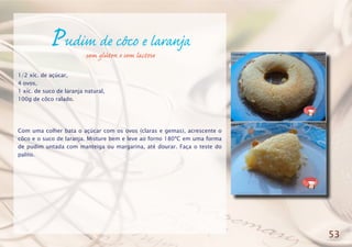 Pudim de côco e laranja
1/2 xíc. de açúcar,
4 ovos,
1 xíc. de suco de laranja natural,
100g de côco ralado.
Com uma colher bata o açúcar com os ovos (claras e gemas), acrescente o
côco e o suco de laranja. Misture bem e leve ao forno 180ºC em uma forma
de pudim untada com manteiga ou margarina, até dourar. Faça o teste do
palito.
53
sem glúten e sem lactose
 
