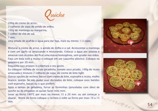Quiche
200g de creme de arroz,
3 colheres de sopa de amido de milho,
100g de manteiga ou margarina,
1 colher de chá de sal,
1 ovo,
uma pitada de açafrão e água para dar liga, mais ou menos 1/2 copo.
Misturar o creme de arroz, o amido de milho e o sal. Acrescentar a manteiga
e com um garfo vá amassando e misturando. Colocar a água aos poucos e
amassar com as mãos até ficar uma massa homogênea, sem grudar nas mãos.
Faça um bola com a massa e coloque em um saquinho plástico. Coloque na
geladeira por 20 min.
Enquanto isso prepare o cobertura a seu gosto.
Eu coloquei recheio de rúcula picadinha, tomate seco picado, 100g de ricota
amassada e misturei 2 colheres de sopa de creme de leite light
Outras opções de recheio: bacon com creme de leite, espinafre e ricota, molho
branco, queijo. Se não puder usar derivados do leite, coloque ovos batidos
com espinafre, bacon ou o que preferir.
Após o tempo de geladeira, forrar as forminhas (pinceladas com óleo) de
quiche ou de empadas se quiser fazer mini mini.
Levar ao forno 180ºC por mais ou menos 15 a 20 min. ou até começar a
dourar. Retire do forno coloque o recheio e volte ao forno por mais 10 a 15
min.
54
 