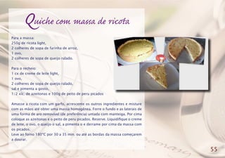 Quiche com massa de ricota
Para a massa:
250g de ricota light,
2 colheres de sopa de farinha de arroz,
1 ovo,
2 colheres de sopa de queijo ralado.
Para o recheio:
1 cx de creme de leite light,
1 ovo,
2 colheres de sopa de queijo ralado,
sal e pimenta a gosto,
1/2 xíc. de azeitonas e 100g de peito de peru picados
Amasse a ricota com um garfo, acrescente os outros ingredientes e misture
com as mãos até obter uma massa homogênea. Forre o fundo e as laterais de
uma forma de aro removível (de preferência) untada com manteiga. Por cima
coloque as azeitonas e o peito de peru picados. Reserve. Liquidifique o creme
de leite, o ovo, o queijo o sal, a pimenta o e derrame por cima da massa com
os picados.
Leve ao forno 180ºC por 30 a 35 min. ou até as bordas da massa começarem
a dourar.
55
 