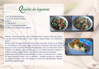 Quiche de legumes
1 xíc. de farinha de arroz,
1/2 xíc. de amido de milho,
1 ovo,
1 c chá de sal,
1/2 xíc. de manteiga gelada,
3 colheres de sopa de água gelada.
Recheio: Cenoura, brócolis, couve flor(levemente cozidos) folhas de rúcula,
1 cx de creme de leite light, 2 ovos inteiros, queijo ralado, sal e pimenta a
gosto
Misture todos os ingredientes da massa. Faça uma bola, enrole em um filme
ou saco plástico e leve para a gelar por 20 min. Passado esse tempo abra a
massa em uma assadeira redonda de preferência com aro removível. Cubra
o fundo e as laterais. Leve ao forno por 15 min. Retire do forno coloque o
recheio, polvilhe queijo ralado e leve ao forno novamente até dourar.
Preparo do recheio: Bata no liquidificador os ovos, o creme de leite e 1colher
de sopa de queijo ralado, sal e a pimenta . Coloque primeiro os legumes
e a folhas de rúcula. Por cima derrame o creme do liquidificador, finalize
polvilhando queijo ralado.
56
 
