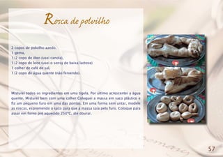 Rosca de polvilho
2 copos de polvilho azedo,
1 gema,
1/2 copo de óleo (usei canola),
1/2 copo de leite (usei o sensy de baixa lactose)
1 colher de café de sal,
1/2 copo de água quente (não fervendo).
Misturei todos os ingredientes em uma tigela. Por último acrescentei a água
quente. Misturei bem com uma colher.Coloquei a massa em saco plástico e
fiz um pequeno furo em uma das pontas. Em uma forma sem untar, modele
as roscas, espremendo o saco para que a massa saia pelo furo. Coloque para
assar em forno pré aquecido 250ºC, até dourar.
57
 