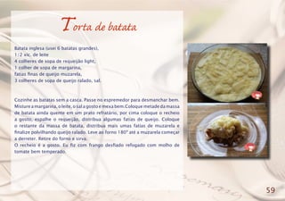 Torta de batata
Batata inglesa (usei 6 batatas grandes),
1/2 xíc. de leite
4 colheres de sopa de requeijão light,
1 colher de sopa de margarina,
fatias finas de queijo muzarela,
3 colheres de sopa de queijo ralado, sal.
Cozinhe as batatas sem a casca. Passe no espremedor para desmanchar bem.
Misture a margarina, o leite, o sal a gosto e mexa bem.Coloque metade da massa
de batata ainda quente em um prato refratário, por cima coloque o recheio
a gosto, espalhe o requeijão, distribua algumas fatias de queijo. Coloque
o restante da massa de batata, distribua mais umas fatias de muzarela e
finalize polvilhando queijo ralado. Leve ao forno 180º até a muzarela começar
a derreter. Retire do forno e sirva.
O recheio é a gosto. Eu fiz com frango desfiado refogado com molho de
tomate bem temperado.
59
 