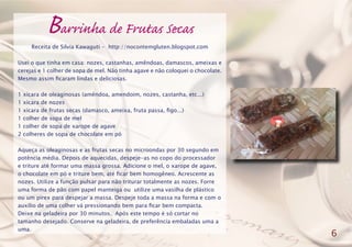 Barrinha de Frutas Secas
Receita de Silvia Kawaguti - http://nocontemgluten.blogspot.com
Usei o que tinha em casa: nozes, castanhas, amêndoas, damascos, ameixas e
cerejas e 1 colher de sopa de mel. Não tinha agave e não coloquei o chocolate.
Mesmo assim ficaram lindas e deliciosas.
1 xícara de oleaginosas (amêndoa, amendoim, nozes, castanha, etc...)
1 xícara de nozes
1 xícara de frutas secas (damasco, ameixa, fruta passa, figo...)
1 colher de sopa de mel
1 colher de sopa de xarope de agave
2 colheres de sopa de chocolate em pó
Aqueça as oleaginosas e as frutas secas no microondas por 30 segundo em
potência média. Depois de aquecidas, despeje-as no copo do processador
e triture até formar uma massa grossa. Adicione o mel, o xarope de agave,
o chocolate em pó e triture bem, até ficar bem homogêneo. Acrescente as
nozes. Utilize a função pulsar para não triturar totalmente as nozes. Forre
uma forma de pão com papel manteiga ou utilize uma vasilha de plástico
ou um pirex para despejar a massa. Despeje toda a massa na forma e com o
auxílio de uma colher vá pressionando bem para ficar bem compacta.
Deixe na geladeira por 30 minutos. Após este tempo é só cortar no
tamanho desejado. Conserve na geladeira, de preferência embaladas uma a
uma.
6
 