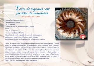 Torta de legumes com
farinha de mandioca
1 xíc de farinha de mandioca ,
1 xíc de polvilho azedo,
1/2 xíc. de óleo,
1 colher de sopa de fermento químico em pó,
3 ovos,
1 xíc. de água morna,
1 cenoura ralada bem fininha,
3 buquês de brócolis separadinhos, cebola ralada a gosto,
azeitonas em pedacinhos, folhas de rúcula picadas,
tomate seco picado, pimenta biquinho, sal e pimenta a gosto.
Em um recipiente fundo misture a farinha de mandioca e o polvilho azedo. Faça um
buraco no meio e adicione o óleo, os ovos inteiros (gema sem pele), o sal, a pimenta
a gosto e á agua morna aos poucos (eu usei a mesma que fervi o brócolis). Misture
mexendo com uma colher até ficar uma massa homogênea. Acrescente a cenoura
ralada, a rúcula o tomate seco picados, as azeitonas picadas, a cebola ralada, e as
pimentinhas biquinho. Misture bem. Unte uma forma ou um prato refratário com
óleo, arrume a massa na forma e leve ao forno 180ºC até dourar. Mais ou menos 35
min. Depende do forno. Retire, desenforme e está pronta para servir.
Ela fica crocante por fora e bem macia por dentro.
60
sem glúten e sem lactose
 