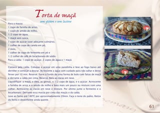 Torta de maçã
Para a massa:
1 copo de farinha de arroz,
1 copo de amido de milho,
1/2 copo de água,
1 maçã sem casca,
1 copo de açúcar (usei adoçante culinário),
1 colher de sopa de canela em pó,
2 ovos,
1 colher de sopa de fermento em pó e
1/2 colher de café de bicarbonato de sódio.
Para a calda: 1 copo de açúcar, 2 copos de água e 1 maçã.
Comece pela calda. Coloque o açúcar em uma panelinha e leve ao fogo baixo até
derreter e começar a dourar. Acrescente a água com cuidado para não saltar e deixe
ferver por 10 min. Reserve. Forre o fundo de uma forma de bolo com fatias de maçã
e derrame a calda por cima. Reserve. Bata as claras em neve.
Liquidifique: a maçã, o óleo, as gemas, o 1/2 copo de água, e o açúcar. Acrescente
a farinha de arroz e o amido de milho e bata mais um pouco ou misture com uma
colher. Acrescente as claras em neve e misture. Por último junte o fermento e o
bicarbonato. Derrame essa massa por cima das maçãs e da calda.
Leve ao forno pré 180ºC por aproximadamente 20min. Faça o teste do palito. Retire
do forno e desenforme ainda quente.
61
sem glúten e sem lactose
 