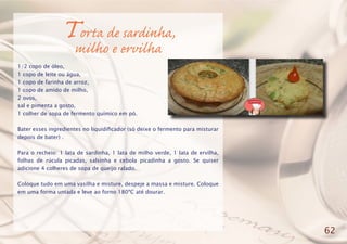 Torta de sardinha,
milho e ervilha
1/2 copo de óleo,
1 copo de leite ou água,
1 copo de farinha de arroz,
1 copo de amido de milho,
2 ovos,
sal e pimenta a gosto,
1 colher de sopa de fermento químico em pó.
Bater esses ingredientes no liquidificador (só deixe o fermento para misturar
depois de bater) .
Para o recheio: 1 lata de sardinha, 1 lata de milho verde, 1 lata de ervilha,
folhas de rúcula picadas, salsinha e cebola picadinha a gosto. Se quiser
adicione 4 colheres de sopa de queijo ralado.
Coloque tudo em uma vasilha e misture, despeje a massa e misture. Coloque
em uma forma untada e leve ao forno 180ºC até dourar.
62
 