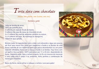 Torta doce com chocolate
(massa sem glúten, sem lactose, sem ovo)
Recheio a gosto
100g de farinha de arroz,
100 g de polvilho doce,
2 colheres de sopa de fécula de batata,
3 colheres de sopa de cacau ou chocolate em pó,
4 a 5 colheres de sopa de adoçante culinário ou açúcar,
3 a 4 colheres de sopa de manteiga ou margarina,
100ml de água gelada.
Misture todos os ingredientes com a mão e vá colocando a água aos poucos
até ficar uma massa lisa. Unte com margarina o fundo e as bordas de uma
forma redonda de aro removível (para que possa desenformar) ou um prato
redondo refratário. Forre com a massa o fundo e as bordas. Faça furos com
um garfo e leve ao forno 180ºC para assar por 15 a 20 min. dependendo do
forno. Enquanto assa, faça o recheio a gosto. Eu fiz um mousse de maracujá
e uma calda com a polpa e as sementes. Acho perfeita a combinação de
maracujá e chocolate.
Retira do forno, deixe esfriar e coloque o recheio. Leve para gelar!
64
 