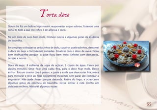 Torta doce
Outro dia fiz um bolo e hoje resolvi reaproveitar o que sobrou, fazendo uma
torta. O bolo a que me refiro é de ameixa e côco.
Fiz um doce de ovos bem mole, misturei nozes e algumas gotas de essência
de baunilha.
Em um prato coloquei os pedacinhos de bolo, suspiros quebradinhos, derramei
o doce de ovos e fui fazendo camadas. Finalizei com o doce de ovos. Ficou
bem molhadinho porque o doce ficou bem mole. Enfeitei com damascos,
cerejas e nozes.
Doce de ovos: 8 colheres de sopa de açúcar, 2 copos de água. Ferva por
alguns minutos. Deve ficar uma calda fina, para o doce ficar mole. Deixe
esfriar. Em um coador coe 6 gemas, e junte a calda que deve estar fria, mexa
para misturar e leve ao fogo novamente mexendo sem parar até começar a
engrossar. Não pode ferver porque desanda. Retire do fogo, e acrescente
algumas gotas de essência de baunilha. Deixe esfriar e está pronto um
delicioso recheio. Misturei algumas nozes
65
 