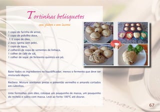 Tortinhas belisquetes
sem glúten e sem lactose
1 copo de farinha de arroz,
1 copo de polvilho doce,
1/2 copo de óleo,
2 ovos (gema sem pele),
1 copo de água,
2 colheres de sopa de sementes de linhaça,
1 colher de café de sal,
1 colher de sopa de fermento químico em pó.
Bater todos os ingredientes no liquidificador, menos o fermento que deve ser
misturado depois.
Recheio: Misture azeitonas pretas e pimentão vermelho e amarelo cortados
em cubinhos.
Unte forminhas com óleo, coloque um pouquinho de massa, um pouquinho
do recheio e cubra com massa. Leve ao forno 180ºC até dourar.
67
 