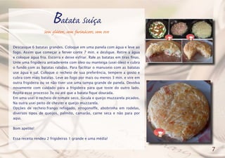 Batata Suíça
Sem glúten, sem farináceos, sem ovo
Descasque 6 batatas grandes. Coloque em uma panela com água e leve ao
fogo. Assim que começar a ferver conte 7 min. e desligue. Retire a água
e coloque água fria. Escorra e deixe esfriar. Rale as batatas em tiras finas.
Unte uma frigideira antiaderente com óleo ou manteiga (usei óleo) e cubra
o fundo com as batatas raladas. Para facilitar o manuseio com as batatas
use água e sal. Coloque o recheio de sua preferência, tempere a gosto e
cubra com mais batatas. Leve ao fogo por mais ou menos 3 min. e vire em
outra frigideira ou se não tiver use uma tampa grande de panela. Devolva
novamente com cuidado para a frigideira para que toste do outro lado.
Repita esse processo 3x ou até que a batata fique dourada.
Em uma usei o recheio de tomate seco, rúcula e queijo muzzarela picados.
Na outra usei peito de chester e queijo muzzarela.
Opções de recheio:frango refogado, strogonoffe, abobrinha em rodelas,
diversos tipos de queijos, palmito, camarão, carne seca e não para por
aqui.
Bom apetite!
Essa receita rendeu 2 frigideiras 1 grande e uma média!
7
 