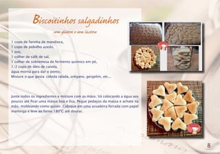Biscoitinhos salgadinhos
sem glúten e sem lactose
1 copo de farinha de mandioca,
1 copo de polvilho azedo,
1 ovo,
1 colher de café de sal,
1 colher de sobremesa de fermento químico em pó,
1/2 copo de óleo de canola,
água morna para dar o ponto.
Misture o que gosta: cebola ralada, orégano, gergelim, etc...
Junte todos os ingredientes e misture com as mãos. Vá colocando a água aos
poucos até ficar uma massa boa e lisa. Pegue pedaços da massa e achate na
mão, moldeando como quiser. Coloque em uma assadeira forrada com papel
manteiga e leve ao forno 180ºC até dourar.
8
 