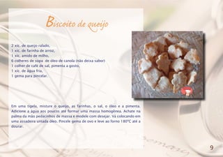 Biscoito de queijo
2 xíc. de queijo ralado,
1 xíc. de farinha de arroz,
1 xíc. amido de milho,
6 colheres de sopa de óleo de canola (não deixa sabor)
1 colher de café de sal, pimenta a gosto,
1 xíc. de água fria,
1 gema para pincelar.
Em uma tigela, misture o queijo, as farinhas, o sal, o óleo e a pimenta.
Adicione a água aos poucos até formar uma massa homogênea. Achate na
palma da mão pedacinhos de massa e modele com desejar. Vá colocando em
uma assadeira untada óleo. Pincele gema de ovo e leve ao forno 180ºC até a
dourar.
9
 