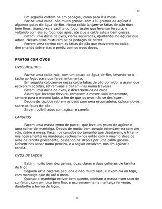 10

      Em seguida cortem-na em pedaços, como para ir à mesa.
      Faz-se uma calda, não muito grossa, com 450 gramas de açúcar e
algumas gotas de água-de-flor. Nessa calda lançam-se fatias de pão duro
bem finas, tirando-se a vasilha do fogo, assim que levantar fervura, e
voltando com ela ao fogo logo após, até que a calda esteja bem grossa.
      Batam uma dúzia de ovos, claras separadas, ajuntando-lhe açúcar que
adoce. Nesses ovos misturam-se os pedaços de perdiz.
      Forrem uma terrina com as fatias de pão que estiverem na calda,
derramando sobre elas a perdiz com os ovos doces.


PRATOS COM OVOS

OVOS MEXIDOS

      Faz-se uma calda rala, com um pouco de água-de-flor, levando-se o
tacho ao fogo, para que ferva lentamente.
      Em seguida colocam-se nessa calda fatias de pão dormido, e assim que
estiverem cozidas, retirem-nas e deitem-nas numa travessa.
      Batam uma dúzia de ovos, e derramem-na na calda.
      Assim que levantar fervura, comecem a mexer tudo lentamente,
sempre para o mesmo lado, a fim de que os ovos não se desfaçam.
      Depois de cozidos retirem os ovos com uma escumadeira, colocando-os
sobre as fatias de pão.
      Sirvam polvilhados com açúcar e canela.

CANUDOS

       Façam uma massa como de pastel, que leve um pouco de açúcar e
uma colher de manteiga. Depois de muito bem sovada estendam-na com um
rolo, sobre a mesa. Façam os canudos do tamanho que desejarem, e fritem-
nos ligeiramente na manteiga; recheiem-nos então com o mesmo doce de
ovos da receita precedente, passando-os depois por uma calda grossa.
Deixem-nos secar numa peneira, e a seguir envolvam-nos em açúcar e
canela.

OVOS DE LAÇOS

      Batam muito bem dez gemas, duas claras e duas colheres de farinha
de trigo.
      Peguem uma caçarola pequena e não muito rasa, e levem-na ao fogo,
com manteiga que dê até o meio.
      Quando a manteiga estiver bem quente, ponham a massa num saco de
confeitar, com um bico bem fino, e espremam-na na manteiga fervente,
dando-lhe a forma de laços.


                                    10
 
