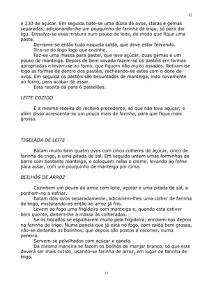 12

e 230 de açúcar. Em seguida bate-se uma dúzia de ovos, claras e gemas
separadas, adicionando-lhe um pouquinho de farinha de trigo, só para dar
liga. Dissolva-se essa mistura num pouco de leite, de modo que fique uma
pasta.
       Derrame-se então tudo naquela calda, que deve estar fervendo.
       Tira-se do fogo logo que cozinhe.
       Faz-se uma massa para pastel, que leve açúcar, duas gemas e um
pouco de manteiga. Depois de bem sovada fazem-se os pastéis em formas
apropriadas e levam-se ao forno, que fiquem não muito assados. Retiram-se
logo as formas de dentro dos pastéis, recheando-se estes com o doce de
ovos. Em seguida os pastéis são besuntados de manteiga, indo novamente
ao forno, para acabar de assar.
       Esta receita dá para 6 pastelões.

LEITE COZIDO

     É a mesma receita do recheio precedente, só que não leva açúcar; e
além disso acrescenta-se um pouco mais de farinha, para que fique mais
grosso.



TIGELADA DE LEITE

      Batam muito bem quatro ovos com cinco colheres de açúcar, cinco de
farinha de trigo, e uma pitada de sal. Em seguida untem umas forminhas de
barro com bastante manteiga, e coloquem nelas o creme, levando ao forno
para assar, com um pouquinho de manteiga por cima.

BEILHÓS DE ARROZ

       Cozinhem um pouco de arroz com leite, açúcar e uma pitada de sal, e
ponham-no a esfriar.
       Batam dois ovos separadamente, adicionem-lhes uma colher de farinha
de trigo, misturando-os então ao arroz já frio.
       Levem ao fogo uma frigideira com manteiga e, quando esta estiver
bem quente, deitem-lhe a massa às colheradas.
       Se os bocados se espalharem muito pela frigideira, enrolem-nos depois
na farinha de trigo. Numa panela que já está no fogo, com calda bem grossa,
vão-se deitando os bolinhos, que depois são postos a escorrer, numa
peneira.
       Servem-se polvilhados com açúcar e canela.
       Da mesma maneira se fazem os beilhós de manjar branco, só que este
deverá ser mais cozido, usando-se farinha de arroz, em lugar de farinha de
trigo.


                                     12
 