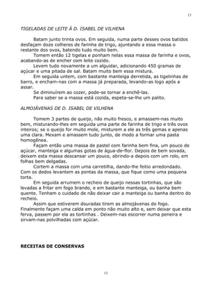 13


TIGELADAS DE LEITE À D. ISABEL DE VILHENA

      Batam junto trinta ovos. Em seguida, numa parte desses ovos batidos
desfaçam doze colheres de farinha de trigo, ajuntando a essa massa o
restante dos ovos, batendo tudo muito bem.
      Tomem então 12 tigelas e ponham nelas essa massa de farinha e ovos,
acabando-as de encher com leite cozido.
      Levem tudo novamente a um alguidar, adicionando 450 gramas de
açúcar e uma pitada de sal. Batam muito bem essa mistura.
      Em seguida untem, com bastante manteiga derretida, as tigelinhas de
barro, e encham-nas com a massa já preparada, levando-as logo após a
assar.
      Se diminuírem ao cozer, pode-se tornar a enchê-las.
      Para saber se a massa está cozida, espeta-se-lhe um palito.

ALMOJÁVENAS DE D. ISABEL DE VILHENA

       Tomem 3 partes de queijo, não muito fresco, e amassem-nas muito
bem, misturando-lhes em seguida uma parte de farinha de trigo e três ovos
inteiros; se o queijo for muito mole, misturem a ele as três gemas e apenas
uma clara. Mexam e amassem tudo junto, de modo a formar uma pasta
homogênea.
       Façam então uma massa de pastel com farinha bem fina, um pouco de
açúcar, manteiga e algumas gotas de água-de-flor. Depois de bem sovada,
deixem esta massa descansar um pouco, abrindo-a depois com um rolo, em
folhas bem delgadas.
       Cortem a massa com uma carretilha, dando-lhe feitio arredondado.
Com os dedos levantem as pontas da massa, que fique como uma pequena
torta.
       Em seguida arrumem o recheio de queijo nessas tortinhas, que são
levadas a fritar em fogo brando, e em bastante manteiga, ou banha bem
quente. Tenham o cuidado de não deixar cair a manteiga ou banha dentro do
recheio.
       Assim que estiverem douradas tirem as almojávenas do fogo.
Finalmente façam uma calda em ponto não muito alto e, sem deixar que esta
ferva, passem por ela as tortinhas . Deixem-nas escorrer numa peneira e
sirvam-nas polvilhadas com açúcar.




RECEITAS DE CONSERVAS




                                    13
 