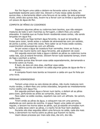 16

     Por fim façam uma calda e deitem-na fervente sobre os limões, em
quantidade bastante para cobri-los. Deixem a fruta nessa calda durante
quinze dias, e diariamente dêem uma fervura só na calda. Se esta engrossar
muito, antes dos quinze dias, levem-na a ferver com os limões e ajuntem-lhe
um pouco de água-de-flor.

COMPOTA DE PÊRAS OU CODORNOS

      Separem algumas pêras ou codornos bem bonitos, que não estejam
maduros de todo e sem manchas ou ferrugem, e dêem-lhes uns cortes
oitavados. À medida que as frutas forem recebendo esses cortes, vão sendo
lançadas em água fria.
      Num tacho ao fogo tenham água fervente, na qual se lançarão as
frutas para cozer, tendo antes o cuidado de atravessá-las com um estilete,
de ponta a ponta, umas três vezes. Para saber se as frutas estão cozidas,
experimentem atravessá-las com um alfinete.
      Se por acaso a água da cozedura ficar vermelha, tirem as frutas, e
coloquem-nas noutro tacho com água fervente, até acabarem de cozer.
      Em seguida escorram toda a água e deitem as pêras ou codornos numa
calda rala, que já estará fervendo. Deixem ferver tudo bastante tempo, tirem
do fogo e ponham a esfriar.
      Durante quinze dias fervam essa calda separadamente, derramando-a
fervente sobre as frutas.
      É bom, de dois em dois dias, clarificar essa calda.
      No décimo quinto dia deitem na calda algumas gotas de água-de-flor e
de almíscar.
      A compota ficará mais bonita se trocarem a calda em que foi feita por
uma nova.

PERINHAS DORMIDEIRAS

       Tomem umas cinco ou seis dúzias de pêras, não muito maduras nem
muito verdes, e dêem-lhes uns cortes oitavados, lançando-as imediatamente
numa vasilha com água fria.
       Em seguida ponham água a ferver num tacho, e deitem ali as pêras
para cozer, perfurando-as antes ao comprido, duas vezes.
       Para saber se estão cozidas, espetem-nas com um alfinete. Se caírem,
estão boas.
       Tirem então as pêras da água, e coloquem-nas em uma peneira,
abafando-as com panos de cozinha. A seguir façam uma calda em ponto
regular, e lancem-na morna sobre as pêras, que já estarão arrumadas num
tacho; a calda deve cobrir as pêras, e o tacho há de ficar bem abafado.
       Durante oito dias seguidos dêem uma fervura na calda, cada dia mais
forte, e derramem-na morna sobre as pêras que ficaram no tacho.
       Usem desse processo por mais sete dias, dia sim, dia não.


                                     16
 