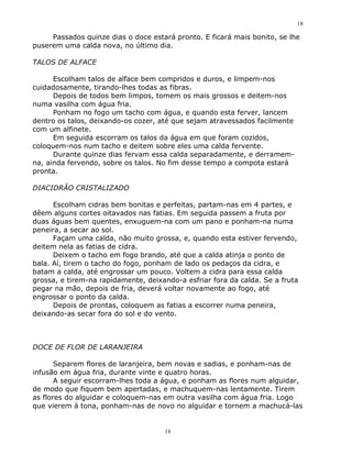 18

     Passados quinze dias o doce estará pronto. E ficará mais bonito, se lhe
puserem uma calda nova, no último dia.

TALOS DE ALFACE

      Escolham talos de alface bem compridos e duros, e limpem-nos
cuidadosamente, tirando-lhes todas as fibras.
      Depois de todos bem limpos, tomem os mais grossos e deitem-nos
numa vasilha com água fria.
      Ponham no fogo um tacho com água, e quando esta ferver, lancem
dentro os talos, deixando-os cozer, até que sejam atravessados facilmente
com um alfinete.
      Em seguida escorram os talos da água em que foram cozidos,
coloquem-nos num tacho e deitem sobre eles uma calda fervente.
      Durante quinze dias fervam essa calda separadamente, e derramem-
na, ainda fervendo, sobre os talos. No fim desse tempo a compota estará
pronta.

DIACIDRÃO CRISTALIZADO

      Escolham cidras bem bonitas e perfeitas, partam-nas em 4 partes, e
dêem alguns cortes oitavados nas fatias. Em seguida passem a fruta por
duas águas bem quentes, enxuguem-na com um pano e ponham-na numa
peneira, a secar ao sol.
      Façam uma calda, não muito grossa, e, quando esta estiver fervendo,
deitem nela as fatias de cidra.
      Deixem o tacho em fogo brando, até que a calda atinja o ponto de
bala. Aí, tirem o tacho do fogo, ponham de lado os pedaços da cidra, e
batam a calda, até engrossar um pouco. Voltem a cidra para essa calda
grossa, e tirem-na rapidamente, deixando-a esfriar fora da calda. Se a fruta
pegar na mão, depois de fria, deverá voltar novamente ao fogo, até
engrossar o ponto da calda.
      Depois de prontas, coloquem as fatias a escorrer numa peneira,
deixando-as secar fora do sol e do vento.



DOCE DE FLOR DE LARANJEIRA

       Separem flores de laranjeira, bem novas e sadias, e ponham-nas de
infusão em água fria, durante vinte e quatro horas.
       A seguir escorram-lhes toda a água, e ponham as flores num alguidar,
de modo que fiquem bem apertadas, e machuquem-nas lentamente. Tirem
as flores do alguidar e coloquem-nas em outra vasilha com água fria. Logo
que vierem à tona, ponham-nas de novo no alguidar e tornem a machucá-las


                                     18
 