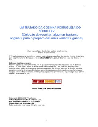 2




        UM TRATADO DA COZINHA PORTUGUESA DO
                      SÉCULO XV
          [Coleção de receitas, algumas bastante
 originais, para o preparo das mais variadas iguarias]



                        Edição especial para distribuição gratuita pela Internet,
                                        através da Virtualbooks.

A VirtualBooks gostaria também de receber suas críticas e sugestões. Sua opinião é muito importante
para o aprimoramento de nossas edições: Vbooks02@terra.com.br Estamos à espera do seu e-
mail.

Sobre os Direitos Autorais:
Fazemos o possível para certificarmo-nos de que os materiais presentes no acervo são de domínio
público (70 anos após a morte do autor) ou de autoria do titular. Caso contrário, só publicamos
material após a obtenção de autorização dos proprietários dos direitos autorais. Se alguém suspeitar
que algum material do acervo não obedeça a uma destas duas condições, pedimos: por favor, avise-
nos pelo e-mail: vbooks03@terra.com.br para que possamos providenciar a regularização ou a retirada
imediata do material do site.




                                www.terra.com.br/virtualbooks




Copyright© 2000/2002 Virtualbooks
Virtual Books Online M&M Editores Ltda.
Rua Benedito Valadares, 429 – centro
35660-000 Pará de Minas - MG
Todos os direitos reservados. All rights reserved.




                                                     2
 