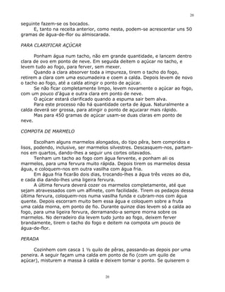 20

seguinte fazem-se os bocados.
     E, tanto na receita anterior, como nesta, podem-se acrescentar uns 50
gramas de água-de-flor ou almiscarada.

PARA CLARIFICAR AÇÚCAR

      Ponham água num tacho, não em grande quantidade, e lancem dentro
clara de ovo em ponto de neve. Em seguida deitem o açúcar no tacho, e
levem tudo ao fogo, para ferver, sem mexer.
      Quando a clara absorver toda a impureza, tirem o tacho do fogo,
retirem a clara com uma escumadeira e coem a calda. Depois levem de novo
o tacho ao fogo, até a calda atingir o ponto de açúcar.
      Se não ficar completamente limpo, levem novamente o açúcar ao fogo,
com um pouco d’água e outra clara em ponto de neve.
      O açúcar estará clarificado quando a espuma sair bem alva.
      Para este processo não há quantidade certa de água. Naturalmente a
calda deverá ser grossa, para atingir o ponto de açucarar mais rápido.
      Mas para 450 gramas de açúcar usam-se duas claras em ponto de
neve.

COMPOTA DE MARMELO

       Escolham alguns marmelos alongados, do tipo pêra, bem compridos e
lisos, podendo, inclusive, ser marmelos silvestres. Descasquem-nos, partam-
nos em quartos, dando-lhes a seguir uns cortes oitavados.
       Tenham um tacho ao fogo com água fervente, e ponham ali os
marmelos, para uma fervura muito rápida. Depois tirem os marmelos dessa
água, e coloquem-nos em outra vasilha com água fria.
       Em água fria ficarão dois dias, trocando-lhes a água três vezes ao dia,
e cada dia dando-lhes uma ligeira fervura.
       A última fervura deverá cozer os marmelos completamente, até que
sejam atravessados com um alfinete, com facilidade. Tirem os pedaços dessa
última fervura, coloquem-nos numa vasilha funda e cubram-nos com água
quente. Depois escorram muito bem essa água e coloquem sobre a fruta
uma calda morna, em ponto de fio. Durante quinze dias levem só a calda ao
fogo, para uma ligeira fervura, derramando-a sempre morna sobre os
marmelos. No derradeiro dia levem tudo junto ao fogo, deixem ferver
brandamente, tirem o tacho do fogo e deitem na compota um pouco de
água-de-flor.

PERADA

      Cozinhem com casca 1 ½ quilo de pêras, passando-as depois por uma
peneira. A seguir façam uma calda em ponto de fio (com um quilo de
açúcar), misturem a massa à calda e deixem tomar o ponto. Se quiserem o


                                      20
 