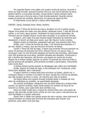 22

      Em seguida façam uma calda com quatro quilos de açúcar, levando o
tacho ao fogo brando. Quando levantar fervura, que forme pérolas na tona,
deitem dentro a erva-doce torrada, conservando o tacho sempre sobre
brasas, para que a fervura seja a mais branda possível. Quando estiver
quase no ponto do confeito, adicionem um pouco de água-de-flor.
      É importante nunca deixar o tacho sobre labaredas.

FARTES (farto, fartalejo farte, fártel, fartém)

      Tomem 7 litros de farinha de trigo e dividam-no em 2 partes iguais.
Façam uma presa em cada uma das partes, deitando numa, 1 lata de litro de
azeite, e na outra, água quente. Amassem as duas partes separadas, de
maneira que as massas fiquem muito bem sovadas, e no ponto de enrolar.
      A seguir, com cada uma das massas façam biscoitos do tamanho que
desejarem, e levem ao fogo para assar, que não fiquem muito corados.
      Depois moam os biscoitos, passando tudo por uma peneira bem fina.
      Então, com 7 litros de farinha de trigo, 7 de farinha dos biscoitos e 7
de mel, façam a massa, que servirá para envolver os fartes.
      Levem 7 litros de mel ao fogo, e assim que levantar fervura ponham no
tacho 15 gramas de pimenta-do-reino. Deixem ferver um pouco mais, e
comecem a pôr no mel fervente bocados da farinha dos biscoitos, alternados
com 450 gramas de erva-doce, também lançada aos bocados. Continuem a
pôr a farinha dos biscoitos, até formar uma pasta em ponto de enrolar.
Depois de a massa cozida, joguem no tacho 15 gramas de cravo-da-índia e
quinze gramas de gengibre, previamente torrados e peneirados, misturando
tudo muito bem.
      A massa estará cozida quando se desapegar das mãos com facilidade.
      Então, depois de tirada do fogo, é ela colocada num recipiente, onde
ficará bem abafada, até ir esfriando.
      A seguir tomem a massa feita para envolver os fartes, abram-na, e
coloquem dentro o recheio e enrolem-na bem, dando-lhe a forma de pastéis,
que são levados ao forno a cozer, de maneira que não se tostem.
      Os fartes feitos com açúcar levarão metade deste e metade de mel,
além de amêndoas ou pinhões, na quantidade desejada.
      Se usarem amêndoas, coloquem-nas no tacho antes de a massa estar
cozida; se usarem pinhões, estes serão postos no recheio na hora de se
fazerem os fartes, para cada farte dois pinhões crus.
      Deve-se notar ainda que a massa do recheio feita com uma parte de
açúcar não será tão cozida como a feita só com mel, pois o mel derrama-se
com facilidade e o açúcar endurece.
      Quem fizer a calda com partes iguais de mel e açúcar, deve adicionar à
massa também as sobras das farinhas dos biscoitos que ficaram nas
peneiras, para obter uma boa liga.




                                       22
 