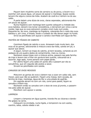 6


      Piquem bem miudinho carne de carneiro ou de porco, e levem-na a
cozinhar com pouca água, um pouco de açúcar e manteiga. Quase cozida
lancem-lhe alguns cravos-da-índia. Acabem de cozê-la e retirem-na do seu
caldo.
      À parte batam uma dúzia de ovos, claras separadas, adicionando-lhe
um pouco de açúcar.
      Numa frigideira com manteiga bem quente coloquem a metade dos
ovos batidos; deixem-nos tomar consistência, e derramem por cima a carne
cozida; logo que os ovos estiverem corados virem tudo num prato.
Esquente-se, de novo, manteiga na frigideira, colocando-lhe o resto dos ovos
batidos e, por cima, a fritada, tendo o cuidado de não deixar pegar no fundo.
      Sirva-se polvilhada com açúcar e canela e borrifada com água-de-flor.

PASTÉIS DE FÍGADO DE CABRITO

      Cozinhem fígado de cabrito e ovos. Amassem tudo muito bem, dos
ovos só as gemas, adicionando à mistura cravo-da-índia, canela em pó, e
açúcar que adoce.
      A seguir, tomem as tripas do cabrito, já bem lavadas, cortando-as em
pedaços de uns quatro dedos de comprimento, mais ou menos.
      Recheiem essas tripas com a mistura acima, passem-nas pela farinha
de trigo e levem-nas a fritar em gordura bem quente, colocando-as a
escorrer, logo após, numa peneira com papel pardo.
      Por último façam uma calda em ponto alto e passem por ela os
canudinhos, que em seguida são postos a secar.
      Sirvam-se polvilhados com canela.

CANUDOS DE OVOS MEXIDOS

      Misturem as gemas de ovos e deitem-nas a cozer em calda rala, sem
mexer, para que não se quebrem. Façam uma massa, bem sovada, de
farinha de trigo, manteiga, água-de-flor e uma pitada de açafrão.
      Em seguida abram-no com um rolo, como para pastel, façam os
canudos e fritem-nos.
      Recheiem então os canudos com o doce de ovos já pronto, e passem-
nos pela calda de açúcar.
      Polvilhem com açúcar e canela.

LAMPREIA

      Limpem a lampreia em água quente, tirando-lhe as vísceras e dando-
lhe golpes na carne.
      Coloquem-na enrolada, numa tigela, e temperem-na com azeite,
coentro, salsa, cebola ralada e sal.


                                      6
 