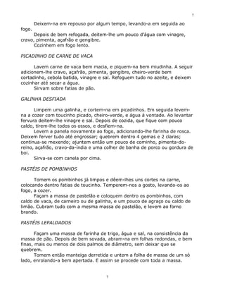 7

        Deixem-na em repouso por algum tempo, levando-a em seguida ao
fogo.
      Depois de bem refogada, deitem-lhe um pouco d’água com vinagre,
cravo, pimenta, açafrão e gengibre.
      Cozinhem em fogo lento.

PICADINHO DE CARNE DE VACA

      Lavem carne de vaca bem macia, e piquem-na bem miudinha. A seguir
adicionem-lhe cravo, açafrão, pimenta, gengibre, cheiro-verde bem
cortadinho, cebola batida, vinagre e sal. Refoguem tudo no azeite, e deixem
cozinhar até secar a água.
      Sirvam sobre fatias de pão.

GALINHA DESFIADA

      Limpem uma galinha, e cortem-na em picadinhos. Em seguida levem-
na a cozer com toucinho picado, cheiro-verde, e água à vontade. Ao levantar
fervura deitem-lhe vinagre e sal. Depois de cozida, que fique com pouco
caldo, tirem-lhe todos os ossos, e desfiem-na.
      Levem a panela novamente ao fogo, adicionando-lhe farinha de rosca.
Deixem ferver tudo até engrossar; quebrem dentro 4 gemas e 2 claras;
continua-se mexendo; ajuntem então um pouco de cominho, pimenta-do-
reino, açafrão, cravo-da-índia e uma colher de banha de porco ou gordura de
boi.
      Sirva-se com canela por cima.

PASTÉIS DE POMBINHOS

      Tomem os pombinhos já limpos e dêem-lhes uns cortes na carne,
colocando dentro fatias de toucinho. Temperem-nos a gosto, levando-os ao
fogo, a cozer.
      Façam a massa de pastelão e coloquem dentro os pombinhos, com
caldo de vaca, de carneiro ou de galinha, e um pouco de agraço ou caldo de
limão. Cubram tudo com a mesma massa do pastelão, e levem ao forno
brando.

PASTÉIS LEPALDADOS

       Façam uma massa de farinha de trigo, água e sal, na consistência da
massa de pão. Depois de bem sovada, abram-na em folhas redondas, e bem
finas, mais ou menos de dois palmos de diâmetro, sem deixar que se
quebrem.
       Tomem então manteiga derretida e untem a folha de massa de um só
lado, enrolando-a bem apertada. E assim se procede com toda a massa.


                                     7
 