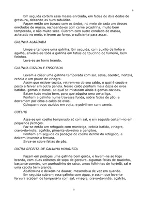 8

      Em seguida cortem essa massa enrolada, em fatias de dois dedos de
grossura, deitando-as num tabuleiro.
      Façam então um buraco com os dedos, no meio de cada um desses
enrolados de massa, recheando-os com carne picadinha, muito bem
temperada, e não muito seca. Cubram com outro enrolado de massa,
achatado no meio, e levem ao forno, o suficiente para assar.

GALINHA ALARDADA

      Limpe e tempere uma galinha. Em seguida, com auxílio de linha e
agulha, envolva-se toda a galinha em fatias de toucinho de fumeiro, bem
fininhas.
      Leva-se ao forno brando.

GALINHA COZIDA E ENSOPADA

      Levem a cozer uma galinha temperada com sal, salsa, coentro, hortelã,
cebola e um pouco de vinagre.
      Assim que estiver cozida, retirem-na do seu caldo, o qual é coado e
posto a ferver em outra panela. Nesse caldo ponham meia dúzia de ovos
batidos, gemas e claras, ao qual se misturam ainda 4 gemas cozidas.
      Batam tudo muito bem, para que adquira uma certa liga.
      Ponham a galinha numa travessa funda, sobre fatias de pão, e
derramem por cima o caldo de ovos.
      Coloquem ovos cozidos em volta, e polvilhem com canela.

COELHO

     Assa-se um coelho temperado só com sal, e em seguida cortem-no em
pequenos pedaços.
     Faz-se então um refogado com manteiga, cebola batida, vinagre,
cravo-da-índia, açafrão, pimenta-do-reino e gengibre.
     Ponham em seguida os pedaços do coelho dentro do refogado, e
deixem levantar a fervura.
     Sirva-se sobre fatias de pão.

OUTRA RECEITA DE GALINHA MOURISCA

      Façam em pedaços uma galinha bem gorda, e levem-na ao fogo
brando, com duas colheres de sopa de gordura, algumas fatias de toucinho,
bastante coentro, um punhadinho de salsa, umas folhinhas de hortelã, sal e
uma cebola bem grande.
      Abafem-na e deixem-na dourar, mexendo-a de vez em quando.
      Em seguida cubram essa galinha com água, e assim que levante
fervura acabem de temperá-la com sal, vinagre, cravo-da-índia, açafrão,


                                     8
 