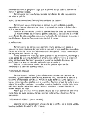 9

pimenta-do-reino e gengibre. Logo que a galinha esteja cozida, derramem
dentro 4 gemas batidas.
      Tomem uma travessa funda, forrada com fatias de pão e derramem
por cima a galinha.

MODO DE PREPARAR O LÁPARO (filhote macho de coelho)

      Tomem um láparo mal-assado e partam-no em pedaços. À parte,
numa tigela, batam alguns ovos, claras e gemas tudo junto, e deitem-lhes
açúcar que adoce.
      Ponham a carne numa travessa, derramando em cima os ovos batidos.
      Do mesmo modo se prepara a galinha esbarada, só que esta é servida
sobre fatias de pão passadas no açúcar, tudo coberto com açúcar e canela, e
borrifado com água-de-flor, no momento de ir à mesa.

ALMÔNDEGAS

       Tomem carne de porco ou de carneiro muito gordo, sem ossos, e
piquem-na bem miudinha, temperando-a com sal, cravo, açafrão e gengibre.
Façam as bolas de carne, recheiem-nas com uma gema cozida, passando-as
em seguida pela farinha de trigo.
       Numa panela com manteiga bem quente ou, se preferirem, manteiga e
caldo gordo de carneiro, lancem um amarrado de cheiro-verde, e coloquem
ali as almôndegas. Tampem a panela e tenham o cuidado de mexer as
almôndegas de vez em quando, evitando que se partam.
       Sirvam com bastante molho. Se este for pouco, ajuntem às
almôndegas o caldo de outras panelas.

TIGELADA DE COELHO

      Temperem um coelho a gosto e levem-no a cozer com pedaços de
toucinho. Quando estiver bem macio, tirem-no fora, piquem-no e partam o
toucinho em talhadas bem finas. Arrumem tudo dentro de uma tigela de
barro, entremeando o coelho com o toucinho. Ajuntem cravo-da-índia e uma
pitada de açafrão, e cubram com salsa, coentro, hortelã e cebola, tudo bem
batidinho. Então derramem dentro o caldo em que o coelho foi cozido e
levem a tigela ao fogo.
      Assim que levantar fervura tirem a tigela do fogo, derramem em cima
meia dúzia de ovos batidos, claras e gemas tudo junto, e levem ao forno
para corar.

TIGELADA DE PERDIZ (outra receita)

     Cozinha-se uma perdiz com uma posta de toucinho, sal e cheiro-verde,
tendo o cuidado de não lhe pôr vinagre.


                                     9
 