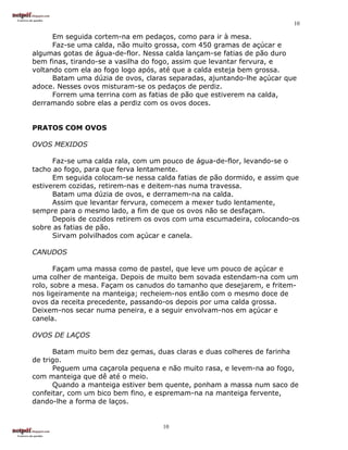 10

      Em seguida cortem-na em pedaços, como para ir à mesa.
      Faz-se uma calda, não muito grossa, com 450 gramas de açúcar e
algumas gotas de água-de-flor. Nessa calda lançam-se fatias de pão duro
bem finas, tirando-se a vasilha do fogo, assim que levantar fervura, e
voltando com ela ao fogo logo após, até que a calda esteja bem grossa.
      Batam uma dúzia de ovos, claras separadas, ajuntando-lhe açúcar que
adoce. Nesses ovos misturam-se os pedaços de perdiz.
      Forrem uma terrina com as fatias de pão que estiverem na calda,
derramando sobre elas a perdiz com os ovos doces.


PRATOS COM OVOS

OVOS MEXIDOS

      Faz-se uma calda rala, com um pouco de água-de-flor, levando-se o
tacho ao fogo, para que ferva lentamente.
      Em seguida colocam-se nessa calda fatias de pão dormido, e assim que
estiverem cozidas, retirem-nas e deitem-nas numa travessa.
      Batam uma dúzia de ovos, e derramem-na na calda.
      Assim que levantar fervura, comecem a mexer tudo lentamente,
sempre para o mesmo lado, a fim de que os ovos não se desfaçam.
      Depois de cozidos retirem os ovos com uma escumadeira, colocando-os
sobre as fatias de pão.
      Sirvam polvilhados com açúcar e canela.

CANUDOS

       Façam uma massa como de pastel, que leve um pouco de açúcar e
uma colher de manteiga. Depois de muito bem sovada estendam-na com um
rolo, sobre a mesa. Façam os canudos do tamanho que desejarem, e fritem-
nos ligeiramente na manteiga; recheiem-nos então com o mesmo doce de
ovos da receita precedente, passando-os depois por uma calda grossa.
Deixem-nos secar numa peneira, e a seguir envolvam-nos em açúcar e
canela.

OVOS DE LAÇOS

      Batam muito bem dez gemas, duas claras e duas colheres de farinha
de trigo.
      Peguem uma caçarola pequena e não muito rasa, e levem-na ao fogo,
com manteiga que dê até o meio.
      Quando a manteiga estiver bem quente, ponham a massa num saco de
confeitar, com um bico bem fino, e espremam-na na manteiga fervente,
dando-lhe a forma de laços.


                                    10
 