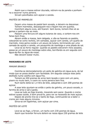 11

      Assim que a massa estiver dourada, retirem-na da panela e ponham-
na a escorrer numa peneira.
      Sirvam polvilhados com açúcar e canela.

PASTÉIS DE MARMELOS

       Façam uma massa de pastel bem sovada, e deixem-na descansar.
       Tomem marmelos, descasquem-nos e façam-nos em quartos.
       Cozinhem alguns ovos, até ficarem bem duros, tomem-lhes só as
gemas e partam-nas ao meio.
       Passem uma fervura em alguns tutanos de vaca, e cortem-nos em
fatias bem finas.
       Abram então a massa, bem delgada, e vão-se fazendo os pastéis,
colocando-se como recheio, em camadas, açúcar com canela, um quarto de
marmelo, meia gema cozida e um pouco de tutano, terminando por uma
camada de açúcar e canela, um pouquinho de manteiga e uma pitada de sal.
       Leva-se ao forno regular: quando os pastéis estiverem meio assados,
passa-se um pouco de manteiga sobre eles, borrifando-os em seguida com
água-de-flor ou água-de-rosas.
       Não deixem tostar muito.


MANJARES DE LEITE

MANJAR BRANCO

      Cozinha-se demoradamente um peito de galinha em água pura, de tal
modo que se possa desfiar com facilidade. Em seguida coloque esse peito
desfiado numa vasilha com água fria.
      Tomem-se 450 gramas de arroz bem lavado e seco com um pano,
pisem-no muito bem, e coem-no numa peneira bem fina.
      Num tacho deita-se 1,4 litro de leite, adoçando-o com 200 gramas de
açúcar.
      A esse leite ajuntam-se então o peito da galinha, um pouco socado, a
farinha de arroz e sal a gosto.
      Leva-se tudo ao fogo brando, mexendo sem parar. Quando o creme
estiver quase cozido, é bom prová-lo, para ver se necessita de mais açúcar.
      Depois de pronto tira-se o tacho do fogo, continuando-se a bater o
creme por mais alguns minutos.
      Sirva-se em tigelinhas, com açúcar por cima.

PASTÉIS DE LEITE

     Leve-se ao fogo, a ferver, um tacho com 230 gramas de água.
     Assim que levantar fervura deitem-se nessa água 230 gramas de leite


                                     11
 