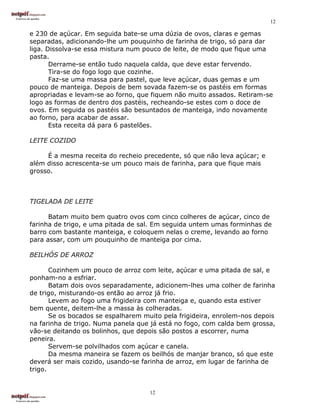 12

e 230 de açúcar. Em seguida bate-se uma dúzia de ovos, claras e gemas
separadas, adicionando-lhe um pouquinho de farinha de trigo, só para dar
liga. Dissolva-se essa mistura num pouco de leite, de modo que fique uma
pasta.
       Derrame-se então tudo naquela calda, que deve estar fervendo.
       Tira-se do fogo logo que cozinhe.
       Faz-se uma massa para pastel, que leve açúcar, duas gemas e um
pouco de manteiga. Depois de bem sovada fazem-se os pastéis em formas
apropriadas e levam-se ao forno, que fiquem não muito assados. Retiram-se
logo as formas de dentro dos pastéis, recheando-se estes com o doce de
ovos. Em seguida os pastéis são besuntados de manteiga, indo novamente
ao forno, para acabar de assar.
       Esta receita dá para 6 pastelões.

LEITE COZIDO

     É a mesma receita do recheio precedente, só que não leva açúcar; e
além disso acrescenta-se um pouco mais de farinha, para que fique mais
grosso.



TIGELADA DE LEITE

      Batam muito bem quatro ovos com cinco colheres de açúcar, cinco de
farinha de trigo, e uma pitada de sal. Em seguida untem umas forminhas de
barro com bastante manteiga, e coloquem nelas o creme, levando ao forno
para assar, com um pouquinho de manteiga por cima.

BEILHÓS DE ARROZ

       Cozinhem um pouco de arroz com leite, açúcar e uma pitada de sal, e
ponham-no a esfriar.
       Batam dois ovos separadamente, adicionem-lhes uma colher de farinha
de trigo, misturando-os então ao arroz já frio.
       Levem ao fogo uma frigideira com manteiga e, quando esta estiver
bem quente, deitem-lhe a massa às colheradas.
       Se os bocados se espalharem muito pela frigideira, enrolem-nos depois
na farinha de trigo. Numa panela que já está no fogo, com calda bem grossa,
vão-se deitando os bolinhos, que depois são postos a escorrer, numa
peneira.
       Servem-se polvilhados com açúcar e canela.
       Da mesma maneira se fazem os beilhós de manjar branco, só que este
deverá ser mais cozido, usando-se farinha de arroz, em lugar de farinha de
trigo.


                                     12
 