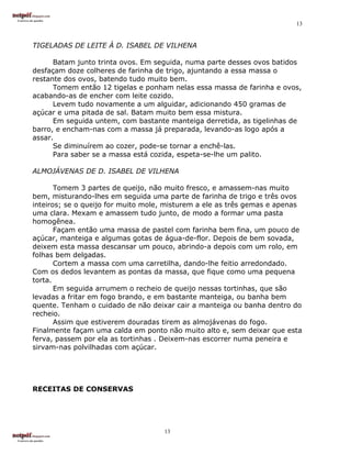 13


TIGELADAS DE LEITE À D. ISABEL DE VILHENA

      Batam junto trinta ovos. Em seguida, numa parte desses ovos batidos
desfaçam doze colheres de farinha de trigo, ajuntando a essa massa o
restante dos ovos, batendo tudo muito bem.
      Tomem então 12 tigelas e ponham nelas essa massa de farinha e ovos,
acabando-as de encher com leite cozido.
      Levem tudo novamente a um alguidar, adicionando 450 gramas de
açúcar e uma pitada de sal. Batam muito bem essa mistura.
      Em seguida untem, com bastante manteiga derretida, as tigelinhas de
barro, e encham-nas com a massa já preparada, levando-as logo após a
assar.
      Se diminuírem ao cozer, pode-se tornar a enchê-las.
      Para saber se a massa está cozida, espeta-se-lhe um palito.

ALMOJÁVENAS DE D. ISABEL DE VILHENA

       Tomem 3 partes de queijo, não muito fresco, e amassem-nas muito
bem, misturando-lhes em seguida uma parte de farinha de trigo e três ovos
inteiros; se o queijo for muito mole, misturem a ele as três gemas e apenas
uma clara. Mexam e amassem tudo junto, de modo a formar uma pasta
homogênea.
       Façam então uma massa de pastel com farinha bem fina, um pouco de
açúcar, manteiga e algumas gotas de água-de-flor. Depois de bem sovada,
deixem esta massa descansar um pouco, abrindo-a depois com um rolo, em
folhas bem delgadas.
       Cortem a massa com uma carretilha, dando-lhe feitio arredondado.
Com os dedos levantem as pontas da massa, que fique como uma pequena
torta.
       Em seguida arrumem o recheio de queijo nessas tortinhas, que são
levadas a fritar em fogo brando, e em bastante manteiga, ou banha bem
quente. Tenham o cuidado de não deixar cair a manteiga ou banha dentro do
recheio.
       Assim que estiverem douradas tirem as almojávenas do fogo.
Finalmente façam uma calda em ponto não muito alto e, sem deixar que esta
ferva, passem por ela as tortinhas . Deixem-nas escorrer numa peneira e
sirvam-nas polvilhadas com açúcar.




RECEITAS DE CONSERVAS




                                    13
 