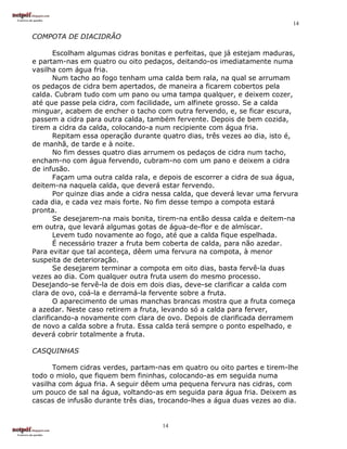 14

COMPOTA DE DIACIDRÃO

       Escolham algumas cidras bonitas e perfeitas, que já estejam maduras,
e partam-nas em quatro ou oito pedaços, deitando-os imediatamente numa
vasilha com água fria.
       Num tacho ao fogo tenham uma calda bem rala, na qual se arrumam
os pedaços de cidra bem apertados, de maneira a ficarem cobertos pela
calda. Cubram tudo com um pano ou uma tampa qualquer, e deixem cozer,
até que passe pela cidra, com facilidade, um alfinete grosso. Se a calda
minguar, acabem de encher o tacho com outra fervendo, e, se ficar escura,
passem a cidra para outra calda, também fervente. Depois de bem cozida,
tirem a cidra da calda, colocando-a num recipiente com água fria.
       Repitam essa operação durante quatro dias, três vezes ao dia, isto é,
de manhã, de tarde e à noite.
       No fim desses quatro dias arrumem os pedaços de cidra num tacho,
encham-no com água fervendo, cubram-no com um pano e deixem a cidra
de infusão.
       Façam uma outra calda rala, e depois de escorrer a cidra de sua água,
deitem-na naquela calda, que deverá estar fervendo.
       Por quinze dias ande a cidra nessa calda, que deverá levar uma fervura
cada dia, e cada vez mais forte. No fim desse tempo a compota estará
pronta.
       Se desejarem-na mais bonita, tirem-na então dessa calda e deitem-na
em outra, que levará algumas gotas de água-de-flor e de almíscar.
       Levem tudo novamente ao fogo, até que a calda fique espelhada.
       É necessário trazer a fruta bem coberta de calda, para não azedar.
Para evitar que tal aconteça, dêem uma fervura na compota, à menor
suspeita de deterioração.
       Se desejarem terminar a compota em oito dias, basta fervê-la duas
vezes ao dia. Com qualquer outra fruta usem do mesmo processo.
Desejando-se fervê-la de dois em dois dias, deve-se clarificar a calda com
clara de ovo, coá-la e derramá-la fervente sobre a fruta.
       O aparecimento de umas manchas brancas mostra que a fruta começa
a azedar. Neste caso retirem a fruta, levando só a calda para ferver,
clarificando-a novamente com clara de ovo. Depois de clarificada derramem
de novo a calda sobre a fruta. Essa calda terá sempre o ponto espelhado, e
deverá cobrir totalmente a fruta.

CASQUINHAS

      Tomem cidras verdes, partam-nas em quatro ou oito partes e tirem-lhe
todo o miolo, que fiquem bem fininhas, colocando-as em seguida numa
vasilha com água fria. A seguir dêem uma pequena fervura nas cidras, com
um pouco de sal na água, voltando-as em seguida para água fria. Deixem as
cascas de infusão durante três dias, trocando-lhes a água duas vezes ao dia.


                                     14
 