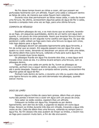 15

      No fim desse tempo levem as cidras a cozer, até que possam ser
perfuradas facilmente com um alfinete. Façam uma calda e coloquem dentro
as fatias de cidra, de maneira que estas fiquem bem cobertas.
      Durante nove dias permanecem as fatias nessa calda, e cada dia levam
uma fervura. No último, acrescentem algumas gotas de água-de-flor à calda,
levando a compota mais uma vez ao fogo, para uma última fervura.

COMPOTA DE PÊSSEGO

      Escolham pêssegos de vez, e os mais duros que se acharem, levando-
os ao fogo, em pequenas quantidades, dentro de um tacho com água bem
quente, e um pouco de cinza peneirada. Assim que levantar fervura tirem os
pêssegos, colocando-os em seguida numa vasilha com água fria. Os que não
perderem o pêlo voltam ao fogo para mais uma fervura na água com cinza,
indo logo depois para a água fria.
      Os pêssegos devem ser passados ligeiramente pela água fervente, a
fim de evitar que se cozam. Em seguida passem-nos por água fria umas
quatro ou cinco vezes, deixando-os descansar um pouco em cada uma delas.
Na última dêem-lhes outra fervura, voltando a fruta para outra água fria,
que será trocada duas horas depois.
      Os pêssegos ficarão em água fria durante dois dias, e essa água será
trocada cinco vezes ao dia. E a última levará sempre uma fervura, com os
pêssegos dentro.
      Façam então uma calda em ponto de fio, furem os pêssegos ao
comprido, ponham-nos a seguir dentro da calda, e deixem-nos a cozinhar
até o ponto desejado. Depois que a compota estiver pronta, acrescentem-lhe
algumas gotas de água-de-flor.
      Ponham tudo dentro do tacho, e durante uns três ou quatro dias dêem
uma ligeira fervura na calda, que será derramada nos pêssegos, quando
estiver morna.




DOCE DE LIMÃO

       Separem alguns limões de casca bem grossa, dêem-lhes um pique
numa das pontas e levem-nos a cozer em água com um pouco de cinza.
       Para saber se estão cozidos, espetem-lhes um alfinete.
       Coloquem os limões em água fria, limpando-os por dentro
ligeiramente, sem abri-los de todo, e jogando-os depois em outra água
limpa. Deixem os limões durante três dias em infusão, trocando a água três
vezes ao dia. Cada dia dêem-lhes uma fervura, voltando-os sempre para a
água fria. No fim desses três dias acabem de limpar os limões, e levem-nos
ao fogo para cozerem muito bem, a fim de não encruarem.


                                     15
 