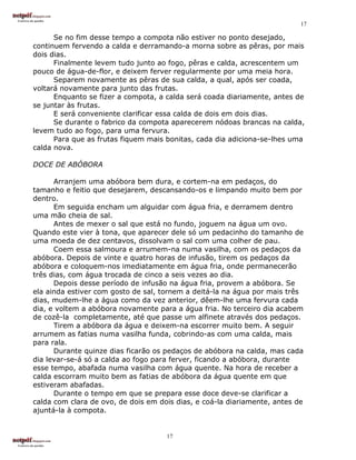 17

      Se no fim desse tempo a compota não estiver no ponto desejado,
continuem fervendo a calda e derramando-a morna sobre as pêras, por mais
dois dias.
      Finalmente levem tudo junto ao fogo, pêras e calda, acrescentem um
pouco de água-de-flor, e deixem ferver regularmente por uma meia hora.
      Separem novamente as pêras de sua calda, a qual, após ser coada,
voltará novamente para junto das frutas.
      Enquanto se fizer a compota, a calda será coada diariamente, antes de
se juntar às frutas.
      E será conveniente clarificar essa calda de dois em dois dias.
      Se durante o fabrico da compota aparecerem nódoas brancas na calda,
levem tudo ao fogo, para uma fervura.
      Para que as frutas fiquem mais bonitas, cada dia adiciona-se-lhes uma
calda nova.

DOCE DE ABÓBORA

      Arranjem uma abóbora bem dura, e cortem-na em pedaços, do
tamanho e feitio que desejarem, descansando-os e limpando muito bem por
dentro.
      Em seguida encham um alguidar com água fria, e derramem dentro
uma mão cheia de sal.
      Antes de mexer o sal que está no fundo, joguem na água um ovo.
Quando este vier à tona, que aparecer dele só um pedacinho do tamanho de
uma moeda de dez centavos, dissolvam o sal com uma colher de pau.
      Coem essa salmoura e arrumem-na numa vasilha, com os pedaços da
abóbora. Depois de vinte e quatro horas de infusão, tirem os pedaços da
abóbora e coloquem-nos imediatamente em água fria, onde permanecerão
três dias, com água trocada de cinco a seis vezes ao dia.
      Depois desse período de infusão na água fria, provem a abóbora. Se
ela ainda estiver com gosto de sal, tornem a deitá-la na água por mais três
dias, mudem-lhe a água como da vez anterior, dêem-lhe uma fervura cada
dia, e voltem a abóbora novamente para a água fria. No terceiro dia acabem
de cozê-la completamente, até que passe um alfinete através dos pedaços.
      Tirem a abóbora da água e deixem-na escorrer muito bem. A seguir
arrumem as fatias numa vasilha funda, cobrindo-as com uma calda, mais
para rala.
      Durante quinze dias ficarão os pedaços de abóbora na calda, mas cada
dia levar-se-á só a calda ao fogo para ferver, ficando a abóbora, durante
esse tempo, abafada numa vasilha com água quente. Na hora de receber a
calda escorram muito bem as fatias de abóbora da água quente em que
estiveram abafadas.
      Durante o tempo em que se prepara esse doce deve-se clarificar a
calda com clara de ovo, de dois em dois dias, e coá-la diariamente, antes de
ajuntá-la à compota.


                                     17
 