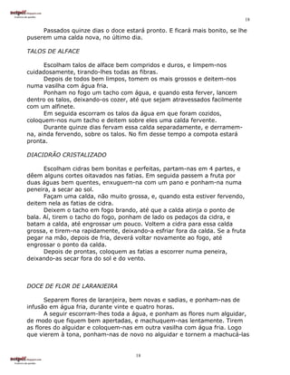 18

     Passados quinze dias o doce estará pronto. E ficará mais bonito, se lhe
puserem uma calda nova, no último dia.

TALOS DE ALFACE

      Escolham talos de alface bem compridos e duros, e limpem-nos
cuidadosamente, tirando-lhes todas as fibras.
      Depois de todos bem limpos, tomem os mais grossos e deitem-nos
numa vasilha com água fria.
      Ponham no fogo um tacho com água, e quando esta ferver, lancem
dentro os talos, deixando-os cozer, até que sejam atravessados facilmente
com um alfinete.
      Em seguida escorram os talos da água em que foram cozidos,
coloquem-nos num tacho e deitem sobre eles uma calda fervente.
      Durante quinze dias fervam essa calda separadamente, e derramem-
na, ainda fervendo, sobre os talos. No fim desse tempo a compota estará
pronta.

DIACIDRÃO CRISTALIZADO

      Escolham cidras bem bonitas e perfeitas, partam-nas em 4 partes, e
dêem alguns cortes oitavados nas fatias. Em seguida passem a fruta por
duas águas bem quentes, enxuguem-na com um pano e ponham-na numa
peneira, a secar ao sol.
      Façam uma calda, não muito grossa, e, quando esta estiver fervendo,
deitem nela as fatias de cidra.
      Deixem o tacho em fogo brando, até que a calda atinja o ponto de
bala. Aí, tirem o tacho do fogo, ponham de lado os pedaços da cidra, e
batam a calda, até engrossar um pouco. Voltem a cidra para essa calda
grossa, e tirem-na rapidamente, deixando-a esfriar fora da calda. Se a fruta
pegar na mão, depois de fria, deverá voltar novamente ao fogo, até
engrossar o ponto da calda.
      Depois de prontas, coloquem as fatias a escorrer numa peneira,
deixando-as secar fora do sol e do vento.



DOCE DE FLOR DE LARANJEIRA

       Separem flores de laranjeira, bem novas e sadias, e ponham-nas de
infusão em água fria, durante vinte e quatro horas.
       A seguir escorram-lhes toda a água, e ponham as flores num alguidar,
de modo que fiquem bem apertadas, e machuquem-nas lentamente. Tirem
as flores do alguidar e coloquem-nas em outra vasilha com água fria. Logo
que vierem à tona, ponham-nas de novo no alguidar e tornem a machucá-las


                                     18
 
