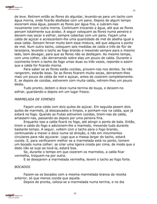 19

de leve. Retirem então as flores do alguidar, levando-as para um tacho com
água morna, onde ficarão abafadas com um pano. Depois de algum tempo
escorram essa água, passem as flores por água fria, e cubram-nas
novamente com outra morna. Continuem trocando a água, até que as flores
percam totalmente sua acidez. A seguir coloquem as flores numa peneira e
deixem-nas secar e esfriar, sempre cobertas com um pano. Façam uma
calda de açúcar e acrescentem-lhe uma quantidade de mel de abelha igual a
essa calda. Deixem ferver muito bem essa mistura, até que adquira o ponto
de mel. Num outro tacho, coloquem seis medidas de calda e três de flor de
laranjeira, levando o tacho ao fogo brando e mexendo sempre para o mesmo
lado, bem devagar, para que as flores não se desfaçam. Ao mesmo tempo,
com uma colher, vão derramando sobre elas um pouco de calda. Durante o
cozimento tirem o tacho do fogo umas duas ou três vezes, repondo-o assim
que a calda for ficando morna.
      Para saber se as flores estão cozidas, provem-nas nos dentes. Se não
rangerem, estarão boas. Se as flores ficarem muito secas, derramem-lhes
mais um pouco de calda de mel e açúcar, antes de cozerem completamente.
E, se depois de cozidas, estiverem com muita calda, retirem-lhes um pouco
desta.
      Tudo pronto, deitem o doce numa terrina de louça, e deixem-no
esfriar, guardando-o depois em um lugar fresco.

MARMELADA DE XIMENES

       Façam uma calda com dois quilos de açúcar. Em seguida pesem dois
quilos de marmelo, já descascados e limpos, e ponham-nos na calda, que já
estará no fogo. Quando as frutas estiverem cozidas, tirem-nas da calda,
amassem-nas, passando-as depois por uma peneira fina.
       Enquanto isso a calda ficará no fogo, até atingir o ponto de bala. Então,
tirem a calda do fogo e adicionem-lhe o marmelo, mexendo tudo durante
bastante tempo. A seguir, voltem com o tacho para o fogo brando,
continuando a mexer o doce numa só direção, e não em movimentos
circulares para não açucarar. Logo que a massa largar do tacho, estará
cozida. E, para verificarem melhor se a marmelada está no ponto, tomem
um bocado numa colher: se criar uma ligeira crosta por cima, de modo que o
dedo não se suje ao tocá-la, estará boa.
       Se, durante o tempo em que cozerem os marmelos, a calda ficar
vermelha, troquem-na por outra.
       E se desejarem a marmelada vermelha, levem o tacho ao fogo forte.

BOCADOS

      Fazem-se os bocados com a mesma marmelada branca da receita
anterior, só que menos cozida que aquela.
      Depois de pronta, coloca-se a marmelada numa terrina, e no dia


                                       19
 