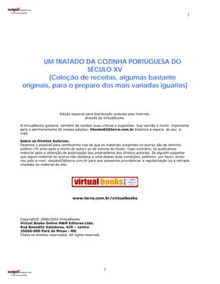 2




        UM TRATADO DA COZINHA PORTUGUESA DO
                      SÉCULO XV
          [Coleção de receitas, algumas bastante
 originais, para o preparo das mais variadas iguarias]



                        Edição especial para distribuição gratuita pela Internet,
                                        através da Virtualbooks.

A VirtualBooks gostaria também de receber suas críticas e sugestões. Sua opinião é muito importante
para o aprimoramento de nossas edições: Vbooks02@terra.com.br Estamos à espera do seu e-
mail.

Sobre os Direitos Autorais:
Fazemos o possível para certificarmo-nos de que os materiais presentes no acervo são de domínio
público (70 anos após a morte do autor) ou de autoria do titular. Caso contrário, só publicamos
material após a obtenção de autorização dos proprietários dos direitos autorais. Se alguém suspeitar
que algum material do acervo não obedeça a uma destas duas condições, pedimos: por favor, avise-
nos pelo e-mail: vbooks03@terra.com.br para que possamos providenciar a regularização ou a retirada
imediata do material do site.




                                www.terra.com.br/virtualbooks




Copyright© 2000/2002 Virtualbooks
Virtual Books Online M&M Editores Ltda.
Rua Benedito Valadares, 429 – centro
35660-000 Pará de Minas - MG
Todos os direitos reservados. All rights reserved.




                                                     2
 