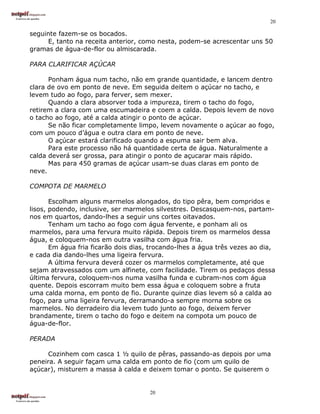 20

seguinte fazem-se os bocados.
     E, tanto na receita anterior, como nesta, podem-se acrescentar uns 50
gramas de água-de-flor ou almiscarada.

PARA CLARIFICAR AÇÚCAR

      Ponham água num tacho, não em grande quantidade, e lancem dentro
clara de ovo em ponto de neve. Em seguida deitem o açúcar no tacho, e
levem tudo ao fogo, para ferver, sem mexer.
      Quando a clara absorver toda a impureza, tirem o tacho do fogo,
retirem a clara com uma escumadeira e coem a calda. Depois levem de novo
o tacho ao fogo, até a calda atingir o ponto de açúcar.
      Se não ficar completamente limpo, levem novamente o açúcar ao fogo,
com um pouco d’água e outra clara em ponto de neve.
      O açúcar estará clarificado quando a espuma sair bem alva.
      Para este processo não há quantidade certa de água. Naturalmente a
calda deverá ser grossa, para atingir o ponto de açucarar mais rápido.
      Mas para 450 gramas de açúcar usam-se duas claras em ponto de
neve.

COMPOTA DE MARMELO

       Escolham alguns marmelos alongados, do tipo pêra, bem compridos e
lisos, podendo, inclusive, ser marmelos silvestres. Descasquem-nos, partam-
nos em quartos, dando-lhes a seguir uns cortes oitavados.
       Tenham um tacho ao fogo com água fervente, e ponham ali os
marmelos, para uma fervura muito rápida. Depois tirem os marmelos dessa
água, e coloquem-nos em outra vasilha com água fria.
       Em água fria ficarão dois dias, trocando-lhes a água três vezes ao dia,
e cada dia dando-lhes uma ligeira fervura.
       A última fervura deverá cozer os marmelos completamente, até que
sejam atravessados com um alfinete, com facilidade. Tirem os pedaços dessa
última fervura, coloquem-nos numa vasilha funda e cubram-nos com água
quente. Depois escorram muito bem essa água e coloquem sobre a fruta
uma calda morna, em ponto de fio. Durante quinze dias levem só a calda ao
fogo, para uma ligeira fervura, derramando-a sempre morna sobre os
marmelos. No derradeiro dia levem tudo junto ao fogo, deixem ferver
brandamente, tirem o tacho do fogo e deitem na compota um pouco de
água-de-flor.

PERADA

      Cozinhem com casca 1 ½ quilo de pêras, passando-as depois por uma
peneira. A seguir façam uma calda em ponto de fio (com um quilo de
açúcar), misturem a massa à calda e deixem tomar o ponto. Se quiserem o


                                      20
 