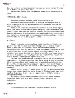 21

doce em ponto de compoteira, deixem-no cozer um pouco menos, devendo
tirá-lo do fogo um pouco mais mole.
       Essa mesma receita pode ser feita com partes iguais de marmelos e
pêras.

MARMELADA DE D. JOANA

      Para dois quilos de marmelo, usem 2 ½ quilos de açúcar.
      Cozinhem os marmelos inteiros, só na água, abafando-os bem. A
seguir descasquem-nos, cortem-nos em pedaços, passando-os então por
uma peneira fina.
      Pode-se também descascar os marmelos antes de levá-los ao fogo e,
nesse caso, serão cozidos com um pouco de açúcar e passados depois pela
peneira. Façam uma calda em ponto de espelho, adicionem-lhe um pouco de
água-de-flor, deitem dentro os marmelos passados pela peneira e misturem
tudo muito bem, fora do fogo. Levem novamente o tacho ao fogo, e mexam
a marmelada, até que se desapegue do fundo.

ALFÉLOAS

       Façam uma calda com um quilo de açúcar e adicionem-lhe algumas
gotas de água-de-flor. Deixem o tacho no fogo, até que a calda atinja o
ponto de bala. Para conhecer esse ponto tomem um bastãozinho e
introduzam-no na água fria, depois na calda, e novamente na água fria. Se o
açúcar se desgarrar do bastãozinho, mantendo sua forma cilíndrica, e
cristalizar-se, o ponto já estará bom. Se se tornar difícil essa prova, ponham
um pouco de calda na água fria, façam com ela uma bolinha e provem-na
com os dentes. Se não agarrar, o ponto está bom.
       Tenham uma pedra-mármore untada com óleo de flor ou de amêndoas,
e derramem a calda rapidamente ali, para não açucarar, e, muito depressa,
dêem-lhe umas três ou quatro voltas com uma espátula ou colher de pau.
Em seguida, com as duas mãos, estiquem o açúcar o mais possível sobre o
mármore, fazendo com ele o movimento de abrir e fechar os braços, bem
depressa.
       Depois de bem esticado, corram a mão pelo açúcar, numa só direção e
torçam-no um pouco dando-lhe forma de espiral. É indispensável fazer tudo
isso fora de corrente de ar, para que o açúcar não se cristalize antes da
operação terminada.
       Finalmente, estendam um pano úmido sobre uma mesa, e deitem
sobre ele a trança de açúcar. Assim que endurecer, cortem-na em
pedacinhos.

CONFEITOS

     Torrem meio quilo de erva-doce e limpem-na numa peneira.


                                      21
 