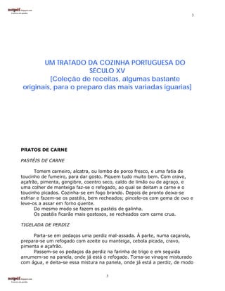 3




       UM TRATADO DA COZINHA PORTUGUESA DO
                     SÉCULO XV
         [Coleção de receitas, algumas bastante
originais, para o preparo das mais variadas iguarias]




PRATOS DE CARNE

PASTÉIS DE CARNE

      Tomem carneiro, alcatra, ou lombo de porco fresco, e uma fatia de
toucinho de fumeiro, para dar gosto. Piquem tudo muito bem. Com cravo,
açafrão, pimenta, gengibre, coentro seco, caldo de limão ou de agraço, e
uma colher de manteiga faz-se o refogado, ao qual se deitam a carne e o
toucinho picados. Cozinha-se em fogo brando. Depois de pronto deixa-se
esfriar e fazem-se os pastéis, bem recheados; pincele-os com gema de ovo e
leve-os a assar em forno quente.
      Do mesmo modo se fazem os pastéis de galinha.
      Os pastéis ficarão mais gostosos, se recheados com carne crua.

TIGELADA DE PERDIZ

     Parta-se em pedaços uma perdiz mal-assada. À parte, numa caçarola,
prepara-se um refogado com azeite ou manteiga, cebola picada, cravo,
pimenta e açafrão.
     Passem-se os pedaços da perdiz na farinha de trigo e em seguida
arrumem-se na panela, onde já está o refogado. Toma-se vinagre misturado
com água, e deita-se essa mistura na panela, onde já está a perdiz, de modo

                                     3
 