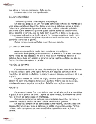 4

que atinja o meio do recipiente. Sal a gosto.
     Leva-se a cozinhar em fogo brando.

GALINHA MOURISCA

      Tome uma galinha crua e faça-a em pedaços.
      Em seguida prepara-se um refogado com duas colheres de manteiga e
uma pequena fatia de toucinho. Deita-se dentro a galinha e deixa-a corar.
Cubra-se a galinha com água suficiente para cozê-la, pois não se há de
deitar-lhe outra. Estando a galinha quase cozida, tome-se cebola verde,
salsa, coentro e hortelã, pica-se tudo bem miudinho e deita-se na panela,
com um pouco de caldo de limão. Acabe de cozinhar a galinha muito bem.
      Tome então fatias de pão e disponha-as no fundo de uma terrina, e
derrame sobre elas a galinha.
      Cubra com gemas escalfadas e polvilhe com canela.

GALINHA ALBARDADA

      Assa-se uma galinha muito bem e corta-se em pedaços.
      Passe então os pedaços em ovo batido e leve-os a fritar em manteiga.
Tome fatias de pão passadas no ovo e frite-as em manteiga, tal qual a
galinha. Passe tudo em açúcar, e arrume numa vasilha, as fatias de pão no
fundo. Polvilhe com açúcar e canela.

PASTÉIS DE TUTANO

      Cozinhem uma dúzia de ovos, de modo que fiquem bem duros. Levem
o tutano ao fogo, para uma ligeira fervura. Em seguida corte tudo bem
miudinho, as gemas e o tutano, e misture-os com açúcar, canela em pó e sal
a gosto.
      Façam a massa de farinha de trigo, com um pouco de manteiga, e
abram-na bem fina. Depois de feitos os pastéis, fritem-nos na manteiga,
envolvendo-os em seguida em açúcar. Polvilhe com açúcar e canela.

ALFITETE

       Façam uma massa fina com farinha bem peneirada, açúcar e manteiga
a gosto, e duas gemas de ovos. Depois de bem sovada, estendam-na com o
rolo, e fritem as panquecas em manteiga.
       Cozinhem muito bem a galinha com manteiga, toucinho, carneiro, e
bastante tempero. Depois de bem cozida, desossem a galinha.
       Em seguida empilhem as panquecas numa vasilha, entremeadas com
açúcar. Derramem por cima a galinha e o caldo em que foi cozida. Por fim
cubram tudo com gemas de ovos escalfados e polvilhem com açúcar e
canela.


                                      4
 